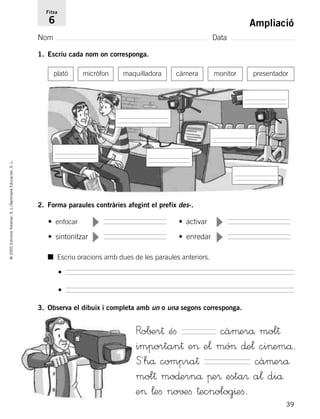 39
©2005EdicionsVoramar,S.L./SantillanaEducación,S.L.
Ampliació
Nom Data
Fitxa
6
1. Escriu cada nom on corresponga.
2. Forma paraules contràries afegint el prefix des-.
3. Observa el dibuix i completa amb un o una segons corresponga.
plató micròfon maquilladora càmera monitor presentador
• enfocar • activar
• sintonitzar • enredar
▼
▼
▼
▼
■ Escriu oracions amb dues de les paraules anteriors.
•
•
Ro∫±r† éﬁ càµerå mol†
importan† e> e¬ mó> ∂e¬ ci>emå.
S´hå compra† càµerå
mol† mo∂ernå πe® esta® a¬ diå
e> ¬eﬁ no√±ﬁ †ecnolog^eﬁ.
785503 _ 0003-0048.qxd 8/2/05 17:24 Página 39
 