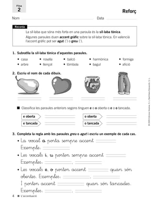 Recorda
La síl·laba que sóna més forta en una paraula és la síl·laba tònica.
Algunes paraules duen accent gràfic sobre la síl·laba tònica. En valencià
l’accent gràfic pot ser agut (´) o greu (`).
1. Subratlla la síl·laba tònica d’aquestes paraules.
• casa • rosella • balcó • harmònica • formiga
• arbre • llençol • tómbola • bagul • afició
4
©2005EdicionsVoramar,S.L./SantillanaEducación,S.L.
■ L’accentuació
Reforç
Nom Data
Fitxa
2
3. Completa la regla amb les paraules greu o agut i escriu un exemple de cada cas.
■ Classifica les paraules anteriors segons tinguen e o o oberta o e o o tancada.
e tancada
e oberta
o tancada
o oberta
• Lå voca¬ å portå ßemp®æ ac©en†
E≈emp¬æ:
• Leﬁ vocalﬁ ^, ¤ por†e> ßemp®æ ac©en†
E≈emp¬eﬁ: ,
• Leﬁ vocalﬁ æ, o por†e> ac©en† qua> só>
o∫±r†eﬁ. E≈emp¬eﬁ: ,
I por†e> ac©en† qua> só> tanca∂eﬁ.
E≈emp¬eﬁ: ,
2. Escriu el nom de cada dibuix.
785503 _ 0003-0048.qxd 21/2/05 11:47 Página 4
 