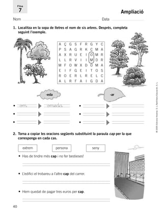 -eda -ar
•
▼
•
▼
•
▼
•
▼
•
▼
•
▼
40
©2005EdicionsVoramar,S.L./SantillanaEducación,S.L.
Ampliació
Nom Data
Fitxa
7
1. Localitza en la sopa de lletres el nom de sis arbres. Després, completa
seguint l’exemple.
2. Torna a copiar les oracions següents substituint la paraula cap per la que
corresponga en cada cas.
extrem persona seny
• Has de tindre més cap i no fer bestieses!
• Hem quedat de pagar tres euros per cap.
• L’edifici el trobareu a l’altre cap del carrer.
A Ç G S F R G Y C
P S A G R K C M A
A X R U E I O M R
L L R V I I M D R
M F O W X D O M A
E I F G E I T O S
R O E R L R E L C
A L R F A I G D A
oµ oµedå
785503 _ 0003-0048.qxd 21/2/05 11:47 Página 40
 