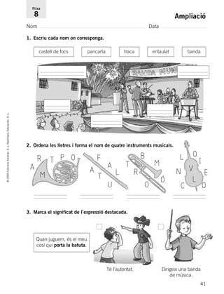 41
©2005EdicionsVoramar,S.L./SantillanaEducación,S.L.
Ampliació
Nom Data
Fitxa
8
1. Escriu cada nom on corresponga.
2. Ordena les lletres i forma el nom de quatre instruments musicals.
castell de focs pancarta traca entaulat banda
R
M
T
A
P O
L
F
A A
T
U
B
M
R
T
O Ó
L O
N
C
V
L
I
E
O
3. Marca el significat de l’expressió destacada.
Quan juguem, és el meu
cosí qui porta la batuta.
Té l’autoritat. Dirigeix una banda
de música.
785503 _ 0003-0048.qxd 8/2/05 17:24 Página 41
 