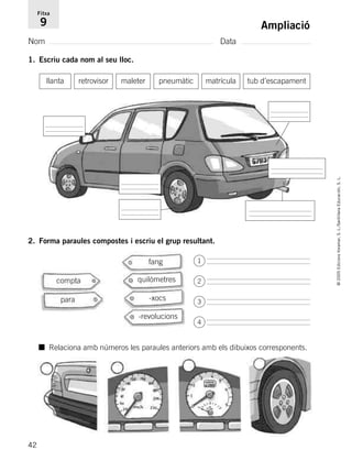 42
©2005EdicionsVoramar,S.L./SantillanaEducación,S.L.
Ampliació
Nom Data
Fitxa
9
1. Escriu cada nom al seu lloc.
2. Forma paraules compostes i escriu el grup resultant.
llanta retrovisor maleter matrículapneumàtic tub d’escapament
fang
quilòmetres
-xocspara
-revolucions
compta
■ Relaciona amb números les paraules anteriors amb els dibuixos corresponents.
1
2
3
4
785503 _ 0003-0048.qxd 8/2/05 17:24 Página 42
 