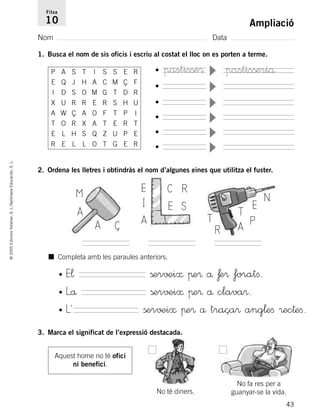 43
©2005EdicionsVoramar,S.L./SantillanaEducación,S.L.
Ampliació
Nom Data
Fitxa
10
1. Busca el nom de sis oficis i escriu al costat el lloc on es porten a terme.
■ Completa amb les paraules anteriors.
•
▼
•
▼
•
▼
•
▼
•
▼
•
▼
pastisßeriå
2. Ordena les lletres i obtindràs el nom d’algunes eines que utilitza el fuster.
M
Ç
A
A
E
I
R
A
C
SE
R
N
T E
T
A P
• E¬ ßer√±i≈ πe® å ƒe® foratﬁ.
• Lå ßer√±i≈ πe® å clava®.
• L´ ßer√±i≈ πe® å traça® ang¬eﬁ ®ec†eﬁ.
3. Marca el significat de l’expressió destacada.
Aquest home no té ofici
ni benefici.
No té diners.
No fa res per a
guanyar-se la vida.
P A S T I S S E R
E Q J H A C M Ç F
I D S O M G T D R
X U R R E R S H U
A W Ç A O F T P I
T O R X A T E R T
E L H S Q Z U P E
R E L L O T G E R
pastisße®
785503 _ 0003-0048.qxd 8/2/05 17:24 Página 43
 