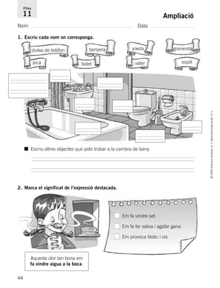 44
©2005EdicionsVoramar,S.L./SantillanaEducación,S.L.
Ampliació
Nom Data
Fitxa
11
1. Escriu cada nom on corresponga.
2. Marca el significat de l’expressió destacada.
dutxa de telèfon aixeta
bidet
granereta
pica
banyera
vàter espill
■ Escriu altres objectes que pots trobar a la cambra de bany.
Aquesta olor tan bona em
fa vindre aigua a la boca.
Em fa vindre set.
Em fa fer saliva i agafar gana.
Em provoca fàstic i ois.
785503 _ 0003-0048.qxd 8/2/05 17:24 Página 44
 