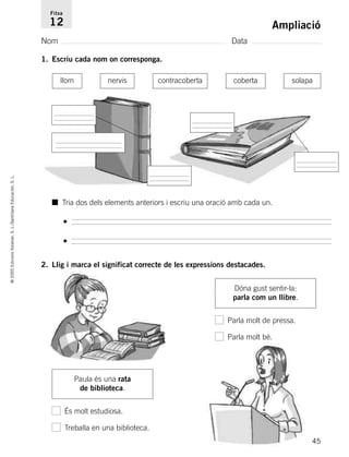 45
©2005EdicionsVoramar,S.L./SantillanaEducación,S.L.
Ampliació
Nom Data
Fitxa
12
1. Escriu cada nom on corresponga.
2. Llig i marca el significat correcte de les expressions destacades.
Paula és una rata
de biblioteca.
És molt estudiosa.
Treballa en una biblioteca.
Dóna gust sentir-la:
parla com un llibre.
Parla molt de pressa.
Parla molt bé.
llom nervis contracoberta coberta solapa
■ Tria dos dels elements anteriors i escriu una oració amb cada un.
•
•
785503 _ 0003-0048.qxd 21/2/05 11:47 Página 45
 