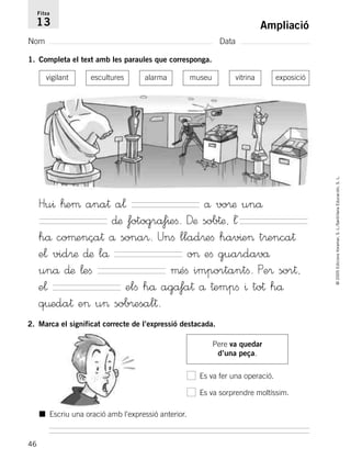 46
©2005EdicionsVoramar,S.L./SantillanaEducación,S.L.
Ampliació
Nom Data
Fitxa
13
1. Completa el text amb les paraules que corresponga.
Hu^ ™eµ ana† a¬ å vo®æ unå
∂æ fotogra‡^eﬁ. Dæ sob†æ, ¬´
hå coµença† å sona®. Unﬁ llad®eﬁ hav^e> t®enca†
e¬ vid®æ ∂æ lå o> eﬁ guardavå
unå ∂æ ¬eﬁ µéﬁ importantﬁ. Pe® sor†,
e¬ elﬁ hå aga‡a† å †empﬁ ^ to† hå
q¤eda† e> u> sob®esal†.
2. Marca el significat correcte de l’expressió destacada.
Pere va quedar
d’una peça.
Es va fer una operació.
Es va sorprendre moltíssim.
■ Escriu una oració amb l’expressió anterior.
vigilant escultures alarma museu vitrina exposició
785503 _ 0003-0048.qxd 8/2/05 17:25 Página 46
 