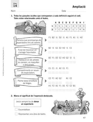 47
©2005EdicionsVoramar,S.L./SantillanaEducación,S.L.
Ampliació
Nom Data
Fitxa
14
1. Troba les paraules ocultes que corresponen a cada definició seguint el codi.
Totes estan relacionades amb el teatre.
2. Marca el significat de l’expressió destacada.
Jesús sempre ha de donar
un espectacle.
Persona que acompanya els
espectadors fins als seients.
Forat de l’escenari on
s’amaga l’apuntador.
Compartiments on seuen
els espectadors.
Planta baixa envoltada
de llotges.
Escandalitzar.
Representar una obra de teatre.
▼▼▼▼▼
F1 B2 I1 D2 I1 A1 F1 A1 I1 H2
B2 I1 G1 E2 H2 I1 C1
B2 F1 D2 E2 H2 G2 I2 I1
C1 C1 I1 A2 E1 F1
C2 F1 A2 G2 A1 E2
H1 F2 A2 F1 D1 F2 E2 B1
A B C D E F G H I
1 D S L Q J A V B O
2 T C P M E U I R N
Habitació on els artistes
es canvien, es maquillen
o descansen.
785503 _ 0003-0048.qxd 8/2/05 17:25 Página 47
 
