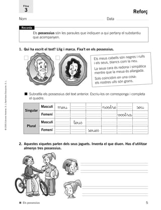 Recorda
Els possessius són les paraules que indiquen a qui pertany el substantiu
que acompanyen.
1. Qui ha escrit el text? Llig i marca. Fixa’t en els possessius.
5
©2005EdicionsVoramar,S.L./SantillanaEducación,S.L.
Reforç
Nom Data
Fitxa
3
■ Els possessius
2. Aquestes xiquetes parlen dels seus joguets. Inventa el que diuen. Has d’utilitzar
almenys tres possessius.
■ Subratlla els possessius del text anterior. Escriu-los on corresponga i completa
el quadre.
Singular
Masculí µe¤ nost®æ ße¤
Femení vostrå
Plural
Masculí †euﬁ
Femení ße¤eﬁ
Els meus cabells són negres i rulls
i els seus, blancs com la neu.
La seua cara és redona i simpàtica
mentre que la meua és allargada.
Sols coincidim en una cosa:
els nostres ulls són grans.
785503 _ 0003-0048.qxd 8/2/05 17:24 Página 5
 