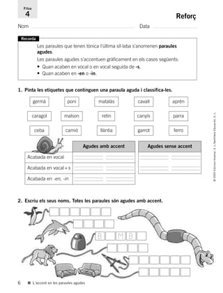 6
©2005EdicionsVoramar,S.L./SantillanaEducación,S.L.
■ L’accent en les paraules agudes
Reforç
Nom Data
Fitxa
4
Recorda
Les paraules que tenen tònica l’última síl·laba s’anomenen paraules
agudes.
Les paraules agudes s’accentuen gràficament en els casos següents:
• Quan acaben en vocal o en vocal seguida de -s.
• Quan acaben en -en o -in.
1. Pinta les etiquetes que continguen una paraula aguda i classifica-les.
2. Escriu els seus noms. Totes les paraules són agudes amb accent.
germà poni matalàs cavall aprén
caragol malson retín canyís parra
llàntia garrot ferro
Acabada en vocal
Acabada en vocal+s
Acabada en -en, -in
Agudes amb accent Agudes sense accent
ceba camió
B M B
785503 _ 0003-0048.qxd 8/2/05 17:24 Página 6
 