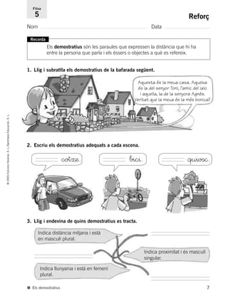 7
©2005EdicionsVoramar,S.L./SantillanaEducación,S.L.
Reforç
Nom Data
Fitxa
5
■ Els demostratius
1. Llig i subratlla els demostratius de la bafarada següent.
Recorda
Els demostratius són les paraules que expressen la distància que hi ha
entre la persona que parla i els éssers o objectes a què es refereix.
2. Escriu els demostratius adequats a cada escena.
3. Llig i endevina de quins demostratius es tracta.
Indica distància mitjana i està
en masculí plural.
Indica llunyania i està en femení
plural.
Indica proximitat i és masculí
singular.
Aquesta és la meua casa. Aqueixa
és la del senyor Toni, l’amic del iaio
i aquella, la de la senyora Agnés.
Veritat que la meua és la més bonica?
cot≈æ. bic^. quios©.
785503 _ 0003-0048.qxd 21/2/05 11:47 Página 7
 