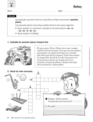 8
©2005EdicionsVoramar,S.L./SantillanaEducación,S.L.
■ L’accent en les paraules planes
Reforç
Nom Data
Fitxa
6
Recorda
Les paraules que tenen tònica la penúltima síl·laba s’anomenen paraules
planes.
Les paraules planes s’accentuen gràficament en els casos següents:
• Quan acaben en consonant, excepte en les terminacions -en, -in
i -as, -es, -is, -os, -us.
• Quan acaben en diftong.
1. Subratlla les paraules planes d’aquest text.
Dos niños señalan un
magnetófono que hay
debajo de la mesa. Cara
de pillos.
Els meus amics Àlvar i Néstor són cosins i sempre
celebren l’aniversari junts. Com que són una miqueta
entremaliats, els agrada fer bromes als convidats.
Què diríeu que han fet enguany? Doncs han amagat
un magnetòfon davall de la taula i han gravat tot
el que passava mentre ens menjàvem la coca
de pésols i el pastís de plàtan. I després hem rigut
molt escoltant-ho. Quins pillets!
2. Resol els mots encreuats.
■ Respon. Porten accent
les paraules que has escrit?
• Per què?
1
2
4
3
1
2
3
4
785503 _ 0003-0048.qxd 21/2/05 11:47 Página 8
 