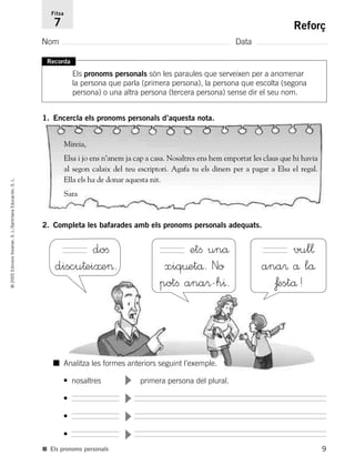 9
©2005EdicionsVoramar,S.L./SantillanaEducación,S.L.
Reforç
Nom Data
Fitxa
7
■ Els pronoms personals
Recorda
Els pronoms personals són les paraules que serveixen per a anomenar
la persona que parla (primera persona), la persona que escolta (segona
persona) o una altra persona (tercera persona) sense dir el seu nom.
1. Encercla els pronoms personals d’aquesta nota.
2. Completa les bafarades amb els pronoms personals adequats.
Mireia,
Elsa i jo ens n’anem ja cap a casa. Nosaltres ens hem emportat les claus que hi havia
al segon calaix del teu escriptori. Agafa tu els diners per a pagar a Elsa el regal.
Ella els ha de donar aquesta nit.
Sara
doﬁ
discu†ei≈e>.
etﬁ unå
xiq¤etå. No
potﬁ ana®-h^.
vul¬
ana® å lå
ƒestå!
• nosaltres primera persona del plural.
•
•
•
■ Analitza les formes anteriors seguint l’exemple.
785503 _ 0003-0048.qxd 8/2/05 17:24 Página 9
 