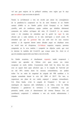 2
vol una gran majoria de la població catalana, unes regles que fa anys
que van caducar i que avui estan en qüestió.
Només la col·laboració a tots els nivells pot aturar les conseqüències
de la pandèmia. La cooperació no ha de tenir fronteres ni en l'àmbit
sanitari (OMS) ni en l'àmbit polític (Unió Europea) ni en l'àmbit
científic, amb els nombrosos equips catalans que treballen diàriament
connectats als millors col·legues del món. El Covid-19 és un enemic
comú i els ciutadans no entendran que la gestió no sigui la més
eficient per a cada territori, ni la més intel·ligent a nivell comú. Ni
entendran que qui ha gestionat fins ara amb èxit els seus recursos
sanitaris o de seguretat durant tantes dècades pugui ser desplaçat sense
un nivell més alt d'expertesa. Col·laborar requereix respecte, persones
competents en la seva matèria i compartir un objectiu comú, que avui
és derrotar la malaltia del Covid-19, que avança sense fre. Això és el
que els ciutadans esperen dels seus líders a tots els nivells.
En l'àmbit econòmic, el desafiament requereix també cooperació i
valentia per aprendre de l'última crisi quan encara ens estem
recuperant en molts àmbits. L'economista Jordi Galí ho deixa ben clar
avui en aquest diari quan adverteix que, si la caiguda de l'activitat pot
ser del 50% mentre durin les mesures extraordinàries, ens podem
trobar "en un ordre de magnitud de caiguda del PIB semblant a la
caiguda acumulada durant la crisi del 2008 al 2013". Per tant, es
requereixen uns plans de xoc català, espanyol i europeu extraordinaris.
Cal, d'una banda, evitar la caiguda de l'ocupació i fer que es
mantinguin els ingressos dels treballadors i, de l'altra, evitar la fallida
d'empreses i garantir-ne la solvència i la continuïtat, cosa que
permetria també evitar el deteriorament del sistema financer. Ens cal
coordinació, cooperació i solidaritat a tots els nivells administratius i
ciutadans.
 
