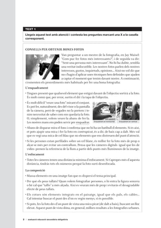 TEXT 1

    Llegeix aquest text amb atenció i contesta les preguntes marcant una X a la casella
    corresponent.


    CONSELLS PER OBTENIR BONES FOTOS
                             Van preguntar a un mestre de la fotografia, en Jay Maisel:
                             “Com puc fer fotos més interessants?”, i de seguida va dir:
                             “Sent una persona més interessant”. No hi ha dubte, sembla
                             una veritat indiscutible. Les nostres fotos parlen dels nostres
                             interessos, gustos, inquietuds, opinions… Això no vol dir que
                             no s’hagin d’aplicar unes tècniques ben definides que ajuden
                             a captar el moment que tenim davant nostre. A continuació,
    s’esmenten els procediments més habituals per fer una bona fotografia:
    L’enquadrament
    • Tingues present que qualsevol element que estigui davant de l’objectiu sortirà a la foto.
      És molt comú que, per error, surtin el dit i la tapa de l’objectiu.
    • És molt difícil “veure una foto” mirant el conjunt.
      Es pot fer, naturalment, des del visor o la pantalla
      de la càmera, però de vegades no la portem i te-
      nim necessitat de saber com ens quedaria la foto.
      O, simplement, volem veure-la abans de fer-la.
                                                             Enquadrant en horitzontal   Enquadrant en vertical
      Les nostres mans ens poden servir per enquadrar.
    • Abans de disparar mira el fons i confirma que no hi ha un batibull d’elements. Si és així,
      et pots ajupir una mica i fer la foto en contrapicat, és a dir, de baix cap a dalt. Més val
      que es vegi una mica de cel blau que no elements que ens distreuen del punt d’atenció.
    • Si les persones estan perfilades sobre un cel blanc, és millor fer la foto més de prop o
      alçar-se més per evitar un contrallum. Pensa que les càmeres digitals -igual que les de
      vídeo- prenen la referència de la llum a partir dels punts més lluminosos de la imatge.
    L’enfocament
    • Totes les càmeres tenen una distància mínima d’enfocament. Si t’apropes més d’aquesta
      distància, tindràs tots els números perquè la foto surti desenfocada.

    La composició
    • Massa elements en una imatge fan que es dispersi el tema principal.
    • Per què els peus tallats? Quan volem fotografiar persones, o hi entra la figura sencera
      o bé cal que “tallis” a més alçada. Així es veuran més de prop i evitaràs el desagradable
      efecte de peus tallats.
    • Els cotxes són elements integrats en el paisatge, igual que els pals, els cables…
      Cal intentar buscar el punt des d’on es vegin menys, si és possible.
    • Si pots, fes la foto des d’un punt de vista una mica picat (de dalt a baix), buscant un lloc
      elevat. Aquest punt de vista dóna, en general, millors resultats a les fotografies urbanes.


2     avaluació educació secundària obligatòria
 