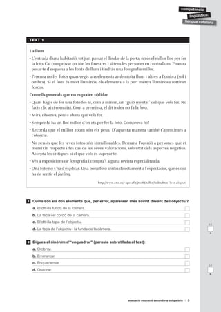 ǳèԳ

                                                                                                                    lingüística:
                                                                                                                 llengua catalana




    TEXT 1

    La llum
    • L’entrada d’una habitació, tot just passat el llindar de la porta, no és el millor lloc per fer
      la foto. Cal comprovar on són les finestres i si tens les persones en contrallum. Procura
      posar-te d’esquena a les fonts de llum i tindràs una fotografia millor.
    • Procura no fer fotos quan vegis uns elements amb molta llum i altres a l’ombra (sol i
      ombra). Si el fons és molt lluminós, els elements a la part menys lluminosa sortiran
      foscos.
    Consells generals que no es poden oblidar
    • Quan hagis de fer una foto fes-te, com a mínim, un “guió mental” del que vols fer. No
      facis clic així com així. Com a premissa, el dit índex no fa la foto.
    • Mira, observa, pensa abans què vols fer.
    • Sempre hi ha un lloc millor d’on ets per fer la foto. Comprova-ho!
    • Recorda que el millor zoom són els peus. D’aquesta manera també t’aproximes a
      l’objecte.
    • No pensis que les teves fotos són immillorables. Demana l’opinió a persones que et
      mereixin respecte i fes cas de les seves valoracions, sobretot dels aspectes negatius.
      Accepta les crítiques si el que vols és superar-te.
    • Vés a exposicions de fotografia i compra’t alguna revista especialitzada.
    • Una foto no s’ha d’explicar. Una bona foto arriba directament a l’espectador, que és qui
      ha de sentir el feeling.
                                              http://www.xtec.es/ aperafit/jtec03/taller/index.htm (Text adaptat)
                                                                 ~


1    Quins són els dos elements que, per error, apareixen més sovint davant de l’objectiu?
     a. El dit i la funda de la càmera.
     b. La tapa i el cordó de la càmera.
     c. El dit i la tapa de l’objectiu.
                                                                                                                              0-1

     d. La tapa de l’objectiu i la funda de la càmera.
                                                                                                                              a


2    Digues el sinònim d’“enquadrar” (paraula subratllada al text):
     a. Ordenar.
     b. Emmarcar.
     c. Enquadernar.
                                                                                                                              0-1

     d. Quadrar.
                                                                                                                              b




                                                                     avaluació educació secundària obligatòria      3
 