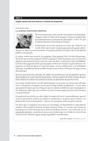 TEXT 2

    Llegeix aquest text amb atenció i contesta les preguntes:


    PETIT OBSERVATORI

    LA SEMPRE DISCUTIDA PROPINA
                                   No m’estranyaria que, en les actuals circumstàncies econòmiques,
                                   s’hagués reduït el volum de les propines. Potser el nombre dels
                                   que habitualment en donaven ha disminuït i, a més, els que
                                   continuen donant-ne han rebaixat l’import.
                            Evidentment, no en tinc cap prova ni conec que s’hagi fet cap
                            estudi sobre aquest punt. Ja preocupen prou les grans xifres i
    allò que en diuen la macroeconomia. La propina pertany a la micro. No és una qüestió
    pública, sinó privada.
    És, doncs, només una sensació. Les propines s’han aprimat i fins i tot han desaparegut.
    He de dir que jo no he compartit mai les campanyes contra la propina, que en nom de la
    dignitat es presenten de tant en tant a les cartes als diaris. La doctrina és que el treballador
    ha d’estar ben pagat (d’acord) i que la propina envileix (no d’acord). La generalització –les
    propines no s’han de donar ni s’han d’acceptar– no em sembla justa: si el treballador
    cobra poc, el problema l’ha de resoldre l’empresa, no el client. Hi ha qui s’hi nega en nom
    dels principis.
    Reconec que jo no tinc principis tan sòlids. Em permetran el joc de paraules: quan jo
    dono propina, no és per qüestió de principis, sinó per qüestió de finals. Perquè després
    d’una relació, he valorat una actitud, un tracte, un petit favor de qui em servia.
    Jo em faig, instintivament, un altre plantejament: ¿és just que un taxista, que m’ha dut
    com si transportés un paquet, encara que jo l’hagi saludat amablement…, és just, deia,
    que guanyi el mateix que un col·lega seu que em saluda amablement, que em pregunta si
    em molesta la ràdio i que em consulta si ja em va bé que pugem pel carrer de Casanova
    i no pel d’Aribau?
    En qualsevol servei hi ha un valor afegit: la manera de servir. Lamentablement, quan el
    servei és personal la manera no sempre és satisfactòria. I jo penso que la cortesia –en
    podríem dir el tracte humanitzat?– mereix ser corresposta amb una petita atenció.
    Em diran que si comprem una camisa en una botiga, i la dependenta és especialment
    amable i eficaç també li hauríem de donar propina. Potser sí, i reconec que el tema de
    la propina no és fàcil. Però qui sap si amb una modesta inversió –no es tracta de ser un
    propinador petulant– posaríem en marxa una revolució que ens fa falta: la creació d’una
    societat on les relacions siguin sempre agradables i reconfortants.
                                                                  Josep Maria Espinàs, El Periódico, 19-3-2010




6     avaluació educació secundària obligatòria
 