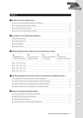 ǳèԳ

                                                                                                               lingüística:
                                                                                                            llengua catalana




    TEXT 2


1    El títol de l’article significa que…
     a. és un tema que abans es discutia i que ara no.
     b. hi ha opinions per a tots els gustos.
     c. és un tema sempre discutit.                                                                                      0-1

     d. és un tema de discussió fonamental.
                                                                                                                         p



2    La propina és una qüestió que pertany a…
     a. la macroeconomia.
     b. la microeconomia.
     c. la vida pública.
                                                                                                                         0-1

     d. les grans xifres.
                                                                                                                         q


3    Ordena aquestes frases segons com van apareixent en el text:

      A.                        B.                     C.                          D.
      El treballador ha         La propina és una      El bon servei mereix        Parlar de les
      d’estar ben retribuït.    qüestió privada.       una propina.                propines no és fàcil.


     a. D     C     B       A
     b. C     D     A       B
     c. B     A    C        D
                                                                                                                         0-1

     d. A    D     B        C
                                                                                                                          r


4    Continua aquesta frase del text: «Però qui sap si amb una modesta inversió…»
     a. introduiríem en la nostra societat canvis necessaris.
     b. haurem d’introduir en la nostra societat canvis necessaris.
     c. s’han d’introduir canvis necessaris en la nostra societat.
                                                                                                                         0-1

     d. hauria introduït canvis necessaris en la nostra societat.
                                                                                                                         s


5    Quina és la intenció d’aquest article?
     a. Criticar la pèrdua d’un costum tradicional.
     b. Opinar sobre una qüestió discutida.
     c. Narrar records personals.
                                                                                                                         0-1

     d. Aconsellar què s’ha de fer amb les propines.
                                                                                                                          t




                                                                avaluació educació secundària obligatòria    7
 