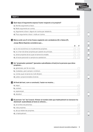ǳèԳ

                                                                                                              lingüística:
                                                                                                           llengua catalana




 TEXT 2


11   Quin tipus d’arguments exposa l’autor respecte a la propina?
     a. Només arguments a favor.
     b. Molts arguments en contra.
     c. Arguments a favor i alguns en contra per rebatre’ls.
                                                                                                                        0-1

     d. Pocs arguments a favor i molts en contra.
                                                                                                                        z


12   Marca amb una X si les frases següents són verdaderes (V) o falses (F).
                                                                                                                        0-1
     Josep Maria Espinàs considera que…
                                                                                                                        aa
                                                                                                   V       F            0-1

     a. la crisi econòmica no ha afectat les propines.
                                                                                                                        ab
                                                                                                                        0-1
     b. no s’han de donar propines per qüestió de principis.
     c. donar propines és bo quan el servei és amable.                                                                  ac
                                                                                                                        0-1
     d. el tracte personal no sempre és satisfactori.
                                                                                                                        ad


13   Un “propinador petulant” (paraules subratllades al text) és la persona que dóna
     propines…
     a. generoses, per fer-se notar.
     b. modestes, però sempre i a tothom.
     c. només quan el servei és molt eficient.
                                                                                                                        0-1

     d. justes i proporcionades al servei.
                                                                                                                        ae


14   Al final del text, com a conclusió, l’autor es mostra…
     a. segur.
     b. content.
     c. esperançat.
                                                                                                                        0-1

     d. decebut.
                                                                                                                        af


15   El pronom “en” de l’oració «Potser el nombre dels que habitualment en donaven ha
     disminuït» (subratllada al text) es refereix…
     a. al nombre de persones.
     b. a les propines.
     c. als qui rebien les propines.
                                                                                                                        0-1

     d. a habitualment.
                                                                                                                        ag




                                                               avaluació educació secundària obligatòria    9
 