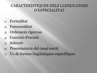 CARACTERÍSTIQUES DELS LLENGUATGES
D’ESPECIALITAT
1) Formalitat
2) Funcionalitat
3) Ordenació rigorosa
4) Concisió-Precisió
5) Selecció
6) Preeminència del canal escrit
7) Ús de formes lingüístiques específiques
 