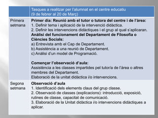Tasques a realitzar per l’alumnat en el centre educatiu
(9 de febrer al 20 de Març)
Primera
setmana
Primer dia: Reunió amb el tutor o tutora del centre i de l’àrea:
1. Definir tema i aplicació de la intervenció didàctica.
2. Definir les intervencions didàctiques i el grup al qual s’aplicaran.
Anàlisi del funcionament del Departament de Filosofia o
Ciències Socials:
a) Entrevista amb el Cap de Departament.
b) Assistència a una reunió de Departament.
c) Anàlisi d’un model de Programació.
Començar l’observació d’aula:
Assistència a les classes impartides pel tutor/a de l’àrea o altres
membres del Departament.
Elaboració de la unitat didàctica i/o intervencions.
Segona
setmana
Observació d’aula
1. Identificació dels elements claus del grup classe.
2. Observació de classes (explicacions): introducció, exposició,
rutines de classe, capacitat de comunicació.
3. Elaboració de la Unitat didàctica i/o intervencions didàctiques a
aplicar.
 