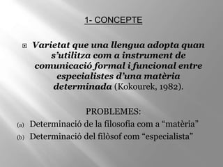 1- CONCEPTE
 Varietat que una llengua adopta quan
s’utilitza com a instrument de
comunicació formal i funcional entre
especialistes d’una matèria
determinada (Kokourek, 1982).
PROBLEMES:
(a) Determinació de la filosofia com a “matèria”
(b) Determinació del filòsof com “especialista”
 
