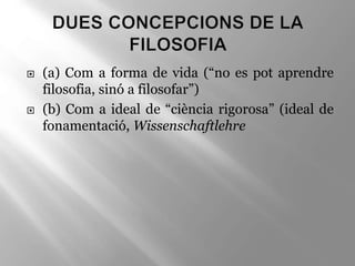  (a) Com a forma de vida (“no es pot aprendre
filosofia, sinó a filosofar”)
 (b) Com a ideal de “ciència rigorosa” (ideal de
fonamentació, Wissenschaftlehre
 