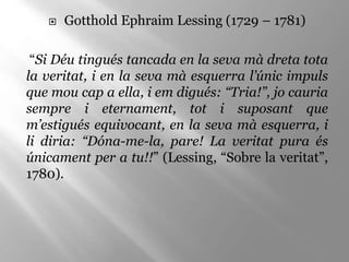 Gotthold Ephraim Lessing (1729 – 1781)
“Si Déu tingués tancada en la seva mà dreta tota
la veritat, i en la seva mà esquerra l’únic impuls
que mou cap a ella, i em digués: “Tria!”, jo cauria
sempre i eternament, tot i suposant que
m’estigués equivocant, en la seva mà esquerra, i
li diria: “Dóna-me-la, pare! La veritat pura és
únicament per a tu!!” (Lessing, “Sobre la veritat”,
1780).
 