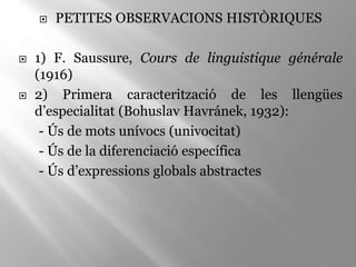  PETITES OBSERVACIONS HISTÒRIQUES
 1) F. Saussure, Cours de linguistique générale
(1916)
 2) Primera caracterització de les llengües
d’especialitat (Bohuslav Havránek, 1932):
- Ús de mots unívocs (univocitat)
- Ús de la diferenciació específica
- Ús d’expressions globals abstractes
 
