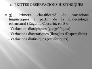  PETITES OBSERVACIONS HISTÒRIQUES
 3) Primera classificació de variacions
lingüístiques a partir de la dialectologia
estructural (Eugenio Cosseriu, 1958):
- Variacions diatòpiques (geogràfiques)
- Variacions diastràtiques (llengües d’especialitat)
- Variacions diafàsiques (estilístiques)
 