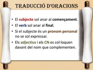 TRADUCCIÓ D’ORACIONS
• El subjecte sol anar al començament.
• El verb sol anar al final.
• Si el subjecte és un pronom personal
no se sol expressar.
• Els adjectius i els CN es col·loquen
davant del nom que complementen.
 