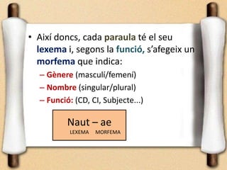 • Així doncs, cada paraula té el seu
lexema i, segons la funció, s’afegeix un
morfema que indica:
– Gènere (masculí/femení)
– Nombre (singular/plural)
– Funció: (CD, CI, Subjecte...)
Naut – ae
LEXEMA MORFEMA
 