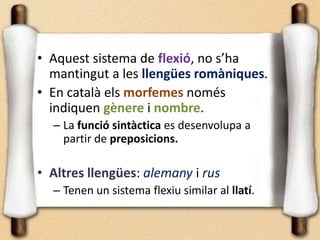 • Aquest sistema de flexió, no s’ha
mantingut a les llengües romàniques.
• En català els morfemes només
indiquen gènere i nombre.
– La funció sintàctica es desenvolupa a
partir de preposicions.
• Altres llengües: alemany i rus
– Tenen un sistema flexiu similar al llatí.
 