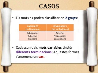 CASOS
• Els mots es poden classificar en 2 grups:
• Cadascun dels mots variables tindrà
diferents terminacions. Aquestes formes
s’anomenaran cas.
VARIABLES
(es flexionen)
INVARIABLES
(no es flexionen)
Substantius
Adjectius
Pronoms
Adverbis
Preposicions
conjuncions
 