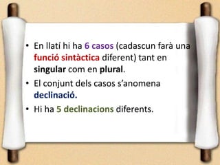 • En llatí hi ha 6 casos (cadascun farà una
funció sintàctica diferent) tant en
singular com en plural.
• El conjunt dels casos s’anomena
declinació.
• Hi ha 5 declinacions diferents.
 