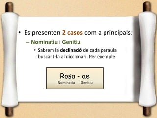 • Es presenten 2 casos com a principals:
– Nominatiu i Genitiu
• Sabrem la declinació de cada paraula
buscant-la al diccionari. Per exemple:
Rosa - ae
Nominatiu Genitiu
 