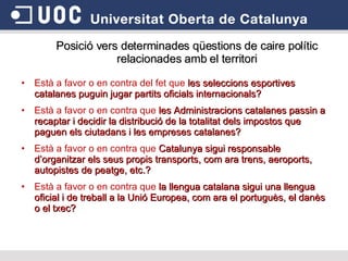 Està a favor o en contra del fet que  les seleccions esportives catalanes puguin jugar partits oficials internacionals?   Està a favor o en contra que  les Administracions catalanes passin a recaptar i decidir la distribució de la totalitat dels impostos que paguen els ciutadans i les empreses catalanes?  Està a favor o en contra que  Catalunya sigui responsable d’organitzar els seus propis transports, com ara trens, aeroports, autopistes de peatge, etc.?  Està a favor o en contra que  la llengua catalana sigui una llengua oficial i de treball a la Unió Europea, com ara el portuguès, el danès o el txec? Posició vers determinades qüestions de caire polític relacionades amb el territori 