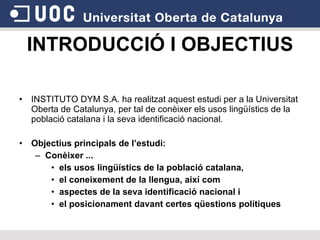INTRODUCCIÓ I OBJECTIUS INSTITUTO DYM S.A. ha realitzat aquest estudi per a la Universitat Oberta de Catalunya, per tal de conèixer els usos lingüístics de la població catalana i la seva identificació nacional. Objectius principals de l’estudi: Conèixer ... els usos lingüístics de la població catalana,  el coneixement de la llengua, així com  aspectes de la seva identificació nacional i  el posicionament davant certes qüestions polítiques 