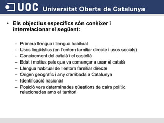 Els objectius específics són conèixer i interrelacionar el següent: Primera llengua i llengua habitual Usos lingüístics (en l’entorn familiar directe i usos socials) Coneixement del català i el castellà Edat i motius pels que va començar a usar el català Llengua habitual de l’entorn familiar directe Origen geogràfic i any d’arribada a Catalunya Identificació nacional Posició vers determinades qüestions de caire polític relacionades amb el territori 