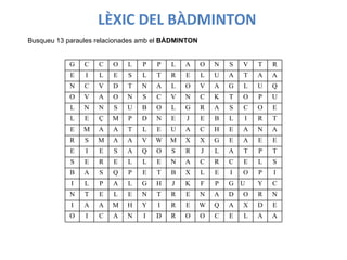 Busqueu 13 paraules relacionades amb el  BÀDMINTON LÈXIC   DEL   BÀDMINTON G C C O L P P L A O N S V T R E I L E S L T R E L U A T A A N C V D T N A L O V A G L U Q O V A O N S C V N C K T O P U L N N S U B O L G R A S C O E L E Ç M P D N E J E B L I R T E M A A T L E U A C H E A N A R S M A A V W M X X G E A E E E I E S A Q O S R J L A T P T S E R E L L E N A C R C E L S B A S Q P E T B X L E I O P I I L P A L G H J K F P G U Y C N T E L E N T R E N A D O R N I A A M H Y I R E W Q A X D E O I C A N I D R O O C E L A A 