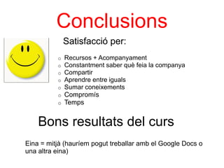 Conclusions
              Satisfacció per:
          o   Recursos + Acompanyament
          o   Constantment saber què feia la companya
          o   Compartir
          o   Aprendre entre iguals
          o   Sumar coneixements
          o   Compromís
          o   Temps


    Bons resultats del curs
Eina = mitjà (hauríem pogut treballar amb el Google Docs o
una altra eina)
 