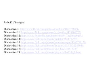 Relació d’imatges:

Diapositiva 3: http://www.flickr.com/photos/desdibuix/4053726866/
Diapositiva 11: http://www.flickr.com/photos/javbonilla/5455300575/
Diapositiva 12: http://www.fotopedia.com/items/nme94-TacH6cv9qbU/
Diapositiva 14: http://www.flickr.com/photos/imunka/5661792989/
Diapositiva 15: http://www.flickr.com/photos/irenearmangue/4563751129/
Diapositiva 16: http://www.flickr.com/photos/dr_john2005/2932345946/
Diapositiva 17: http://www.flickr.com/photos/loic_hay/94181532/
Diapositiva 19: http://www.flickr.com/photos/greyarea/1473/lightbox/
 