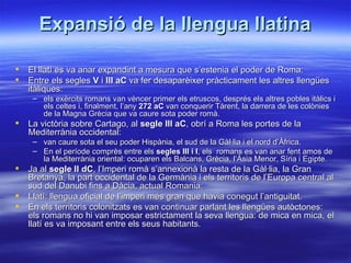 Expansió de la llengua llatina

   El llatí es va anar expandint a mesura que s’estenia el poder de Roma:
   Entre els segles V i III aC va fer desaparèixer pràcticament les altres llengües
    itàliques:
     – els exèrcits romans van vèncer primer els etruscos, després els altres pobles itàlics i
       els celtes i, finalment, l’any 272 aC van conquerir Tàrent, la darrera de les colònies
       de la Magna Grècia que va caure sota poder romà.
   La victòria sobre Cartago, al segle III aC, obrí a Roma les portes de la
    Mediterrània occidental:
     – van caure sota el seu poder Hispània, el sud de la Gàl·lia i el nord d’Àfrica.
     – En el període comprès entre els segles III i I, els romans es van anar fent amos de
       la Mediterrània oriental: ocuparen els Balcans, Grècia, l’Àsia Menor, Síria i Egipte.
   Ja al segle II dC, l’Imperi romà s’annexionà la resta de la Gàl·lia, la Gran
    Bretanya, la part occidental de la Germània i els territoris de l’Europa central al
    sud del Danubi fins a Dàcia, actual Romania:
   Llatí: llengua oficial de l’imperi més gran que havia conegut l’antiguitat.
   En els territoris colonitzats es van continuar parlant les llengües autòctones:
    els romans no hi van imposar estrictament la seva llengua: de mica en mica, el
    llatí es va imposant entre els seus habitants.
 