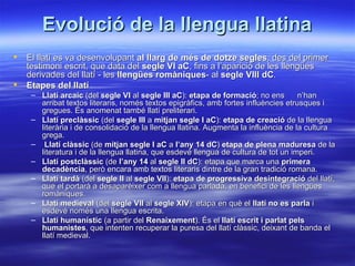 Evolució de la llengua llatina
   El llatí es va desenvolupant al llarg de més de dotze segles, des del primer
    testimoni escrit, que data del segle VI aC, fins a l’aparició de les llengües
    derivades del llatí - les llengües romàniques- al segle VIII dC.
   Etapes del llatí
     – Llatí arcaic (del segle VI al segle III aC): etapa de formació; no ens        n’han
       arribat textos literaris, només textos epigràfics, amb fortes influències etrusques i
       gregues. És anomenat també llatí preliterari.
     – Llatí preclàssic (del segle III a mitjan segle I aC): etapa de creació de la llengua
       literària i de consolidació de la llengua llatina. Augmenta la influència de la cultura
       grega.
     – Llatí clàssic (de mitjan segle I aC a l’any 14 dC) etapa de plena maduresa de la
       literatura i de la llengua llatina, que esdevé llengua de cultura de tot un imperi.
     – Llatí postclàssic (de l’any 14 al segle II dC): etapa que marca una primera
       decadència, però encara amb textos literaris dintre de la gran tradició romana.
     – Llatí tardà (del segle II al segle VII): etapa de progressiva desintegració del llatí,
       que el portarà a desaparèixer com a llengua parlada, en benefici de les llengües
       romàniques.
     – Llatí medieval (del segle VII al segle XIV): etapa en què el llatí no es parla i
       esdevé només una llengua escrita.
     – Llatí humanístic (a partir del Renaixement). És el llatí escrit i parlat pels
       humanistes, que intenten recuperar la puresa del llatí clàssic, deixant de banda el
       llatí medieval.
 