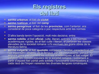 Els registres
                           del llatí
   sermo urbanus: el llatí de ciutat
   sermo rusticus: el llatí del camp
   sermo peregrinus: el llatí de les províncies, com l’anterior, era
    considerat de poca categoria o poc respectuós amb les normes

 D’altra banda tenim l’oposició, molt més decisiva, entre:
 sermo nobilis: el llatí oficial, culte, literari, sotmès a les normes
  acadèmiques rígides, és el llatí culte i literari; el parlaven les classes
  elevades de la societat romana i s’hi escriuen les grans obres de la
  literatura llatina.
 sermo vulgaris: el llatí quotidià, col·loquial i familiar, caracteritzat per
  l’ús espontani i dinàmic de la llengua, per les innovacions i perquè no
  segueix gaire estrictament les normes acadèmiques; el llatí vulgar. El
  parlaven les classes populars de la societat romana, i justament a
  partir d’aquest llatí parlat pels soldats i funcionaris colonitzadors a
  cada racó de l’Imperi naixerien les diverses llengües romàniques.
 