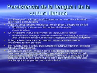 Persistència de la llengua i de la
            cultura llatines
    La desintegració de l’Imperi romà d’occident no va comportar la liquidació
    paral·lela de la cultura llatina
   L’aparició de les llengües romàniques no va implicar la desaparició del llatí
     – Modalitats que coneixem com a llatí medieval i llatí humanístic
     – Vehicle de cultura.
   El cristianisme intervé decisivament en la pervivència del llatí:
     – en els monestirs, els monjos, conscients de l’enorme valor cultural de les grans
       obres de la literatura clàssica, tant llatines com gregues, es dediquen a copiar-les.
   Al llarg de l’edat mitjana es van recopilar i conservar els documents
    fonamentals del món grecollatí
   Són revisats, llegits i traduïts pels humanistes europeus i generen, als segles
    XIII i XIV, el Renaixement.
    Des d’aquest moment i fins als nostres dies, gairebé cap aspecte de
    l’anomenada civilització occidental europea s’escapa de la influència de la
    cultura clàssica, entesa com una magnífica combinació de civilitzacions: el
    llegat cultural de Grècia, assimilat, pres com a propi i transmès, amb unes
    quantes aportacions pròpies, per la cultura llatina
 