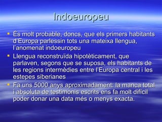 Indoeuropeu
 És molt probable, doncs, que els primers habitants
  d’Europa parlessin tots una mateixa llengua,
  l’anomenat indoeuropeu
 Llengua reconstruïda hipotèticament, que
  parlaven, segons que se suposa, els habitants de
  les regions intermèdies entre l’Europa central i les
  estepes siberianes
 Fa uns 5000 anys aproximadament: la manca total
  i absoluta de testimonis escrits ens fa molt difícil
  poder donar una data més o menys exacta.
 