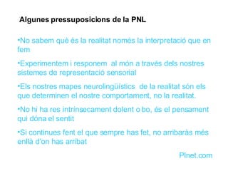 Algunes pressuposicions de la PNL No sabem què és la realitat només la interpretació que en fem Experimentem i responem  al món a través dels nostres sistemes de representació sensorial Els nostres mapes neurolingüístics  de la realitat són els que determinen el nostre comportament, no la realitat. No hi ha res intrínsecament dolent o bo, és el pensament qui dóna el sentit Si continues fent el que sempre has fet, no arribaràs més enllà d’on has arribat Plnet.com  