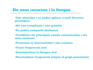 Els nous recursos i la llengua Són atractius i es poden aplicar a molt diverses pràctiques No són complicats i són gratuïts Es poden compartir fàcilment Combinen els principals canals comunicatius i els seus recursos Permeten la interactivitat i són creatius Fixen l’expressió oral Estandaritzen la llengua oral Revaloritzen l’expressió pròpia: el propi pensament 