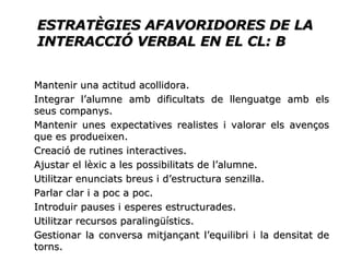 ESTRATÈGIES AFAVORIDORES DE LA INTERACCIÓ VERBAL EN EL CL: B Mantenir una actitud acollidora. Integrar l’alumne amb dificultats de llenguatge amb els seus companys. Mantenir unes expectatives realistes i valorar els avenços que es produeixen. Creació de rutines interactives. Ajustar el lèxic a les possibilitats de l’alumne. Utilitzar enunciats breus i d’estructura senzilla. Parlar clar i a poc a poc. Introduir pauses i esperes estructurades. Utilitzar recursos paralingüístics. Gestionar la conversa mitjançant l’equilibri i la densitat de torns. 