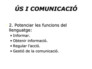 ÚS I COMUNICACIÓ 2. Potenciar les funcions del llenguatge: Informar. Obtenir informació. Regular l’acció. Gestió de la comunicació. 