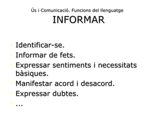 Ús i Comunicació. Funcions del llenguatge   INFORMAR Identificar-se. Informar de fets. Expressar sentiments i necessitats bàsiques. Manifestar acord i desacord. Expressar dubtes. ... 